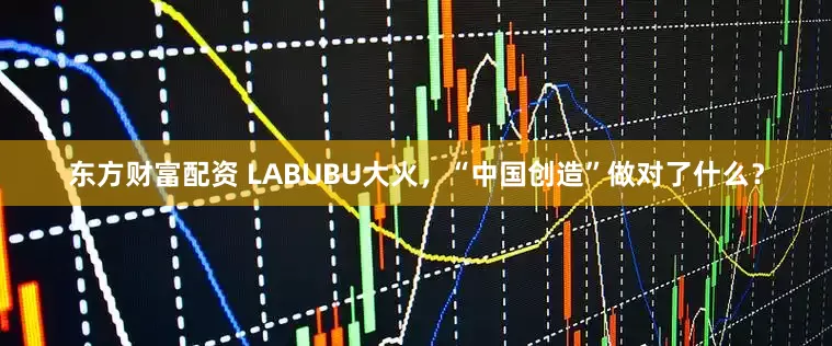 东方财富配资 LABUBU大火，“中国创造”做对了什么？