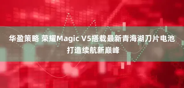 华盈策略 荣耀Magic V5搭载最新青海湖刀片电池 打造续航新巅峰