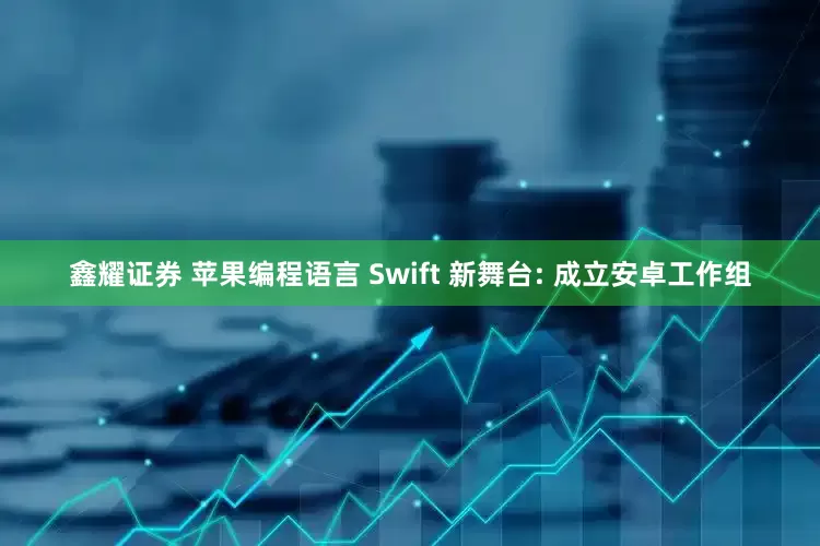 鑫耀证券 苹果编程语言 Swift 新舞台: 成立安卓工作组