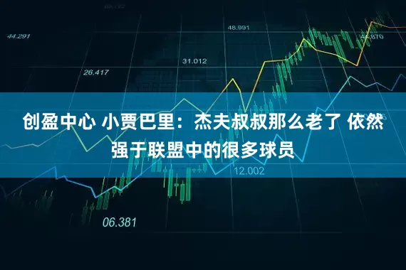 创盈中心 小贾巴里：杰夫叔叔那么老了 依然强于联盟中的很多球员