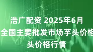 浩广配资 2025年6月30日全国主要批发市场芋头价格行情