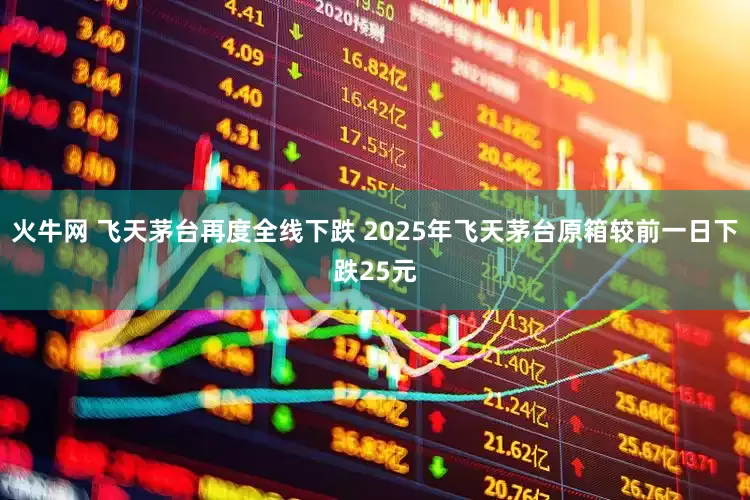 火牛网 飞天茅台再度全线下跌 2025年飞天茅台原箱较前一日下跌25元