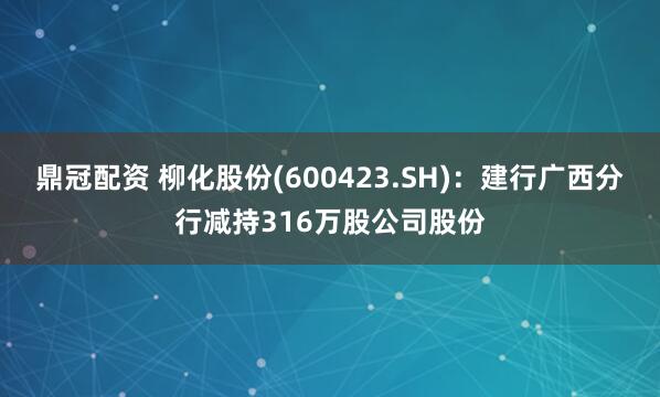 鼎冠配资 柳化股份(600423.SH)：建行广西分行减持316万股公司股份