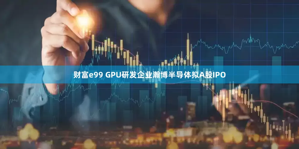 财富e99 GPU研发企业瀚博半导体拟A股IPO
