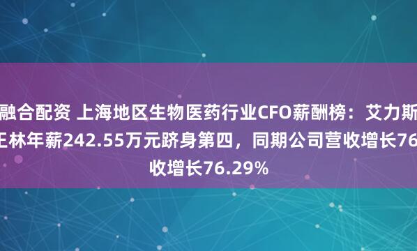 融合配资 上海地区生物医药行业CFO薪酬榜：艾力斯CFO王林年薪242.55万元跻身第四，同期公司营收增长76.29%