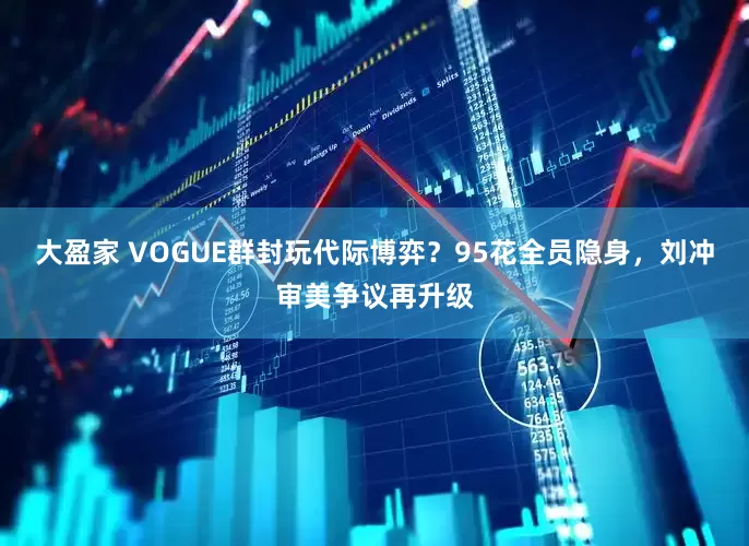 大盈家 VOGUE群封玩代际博弈？95花全员隐身，刘冲审美争议再升级