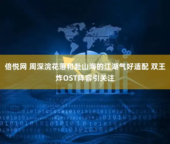 倍悦网 周深浣花落和赴山海的江湖气好适配 双王炸OST阵容引关注