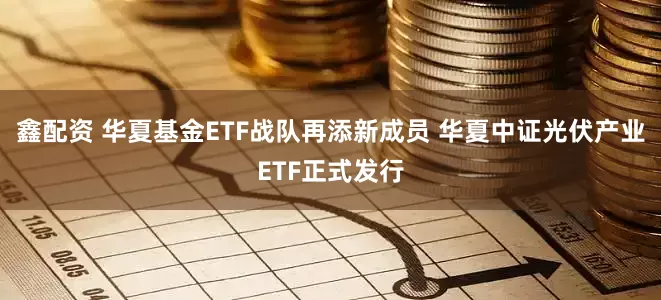 鑫配资 华夏基金ETF战队再添新成员 华夏中证光伏产业ETF正式发行