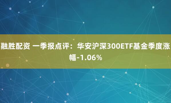 融胜配资 一季报点评：华安沪深300ETF基金季度涨幅-1.06%
