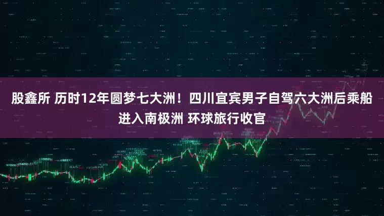 股鑫所 历时12年圆梦七大洲！四川宜宾男子自驾六大洲后乘船进入南极洲 环球旅行收官