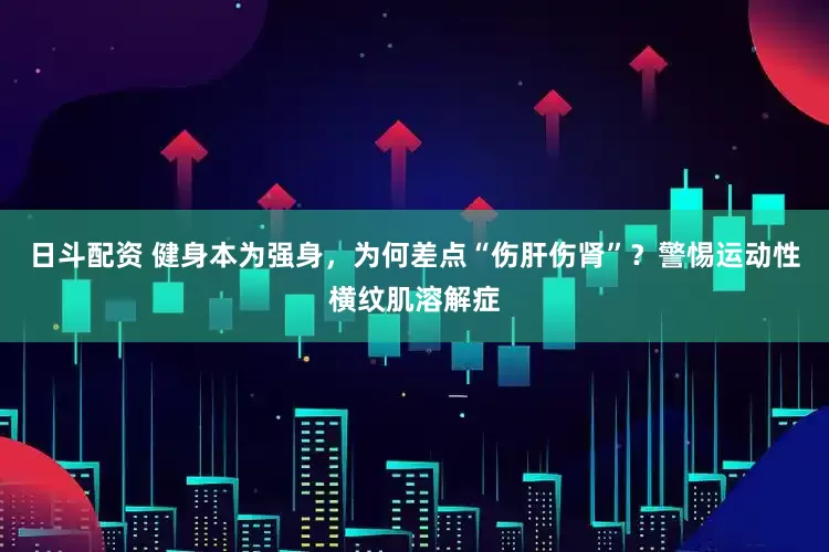 日斗配资 健身本为强身，为何差点“伤肝伤肾”？警惕运动性横纹肌溶解症